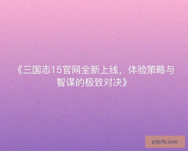 《三国志15官网全新上线，体验策略与智谋的极致对决》