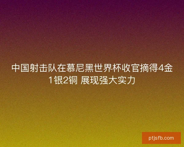 中国射击队在慕尼黑世界杯收官摘得4金1银2铜 展现强大实力