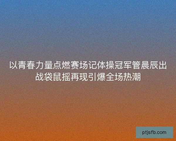 以青春力量点燃赛场记体操冠军管晨辰出战袋鼠摇再现引爆全场热潮
